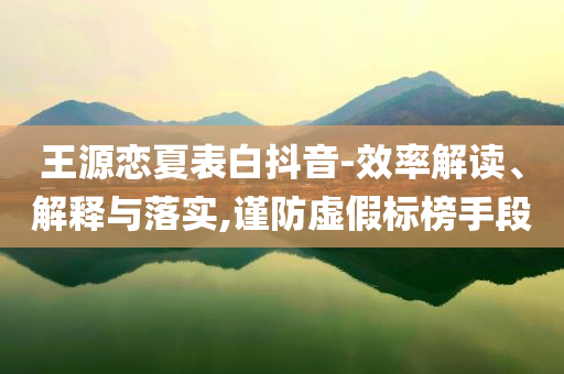 王源戀夏表白抖音-效率解讀、解釋與落實(shí),謹(jǐn)防虛假標(biāo)榜手段
