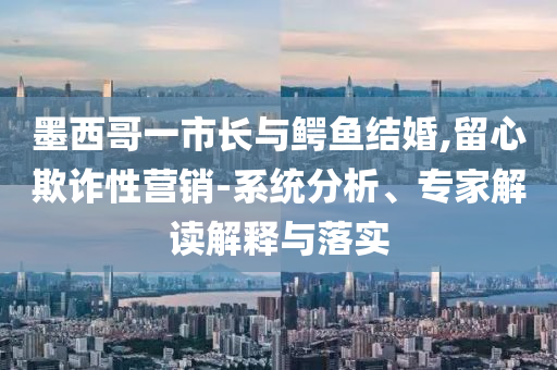 墨西哥一市長與鱷魚結(jié)婚,留心欺詐性營銷-系統(tǒng)分析、專家解讀解釋與落實(shí)