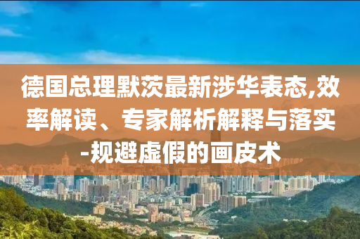 德國總理默茨最新涉華表態(tài),效率解讀、專家解析解釋與落實(shí)-規(guī)避虛假的畫皮術(shù)