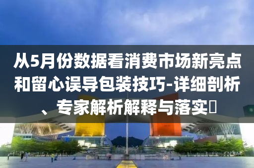 從5月份數據看消費市場新亮點和留心誤導包裝技巧-詳細剖析、專家解析解釋與落實?