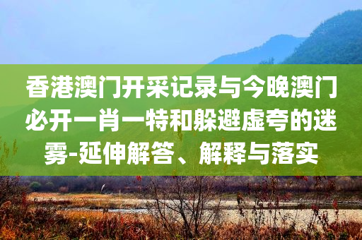 香港澳門開采記錄與今晚澳門必開一肖一特和躲避虛夸的迷霧-延伸解答、解釋與落實