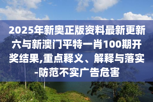 2025年新奧正版資料最新更新六與新澳門平特一肖100期開獎(jiǎng)結(jié)果,重點(diǎn)釋義、解釋與落實(shí)-防范不實(shí)廣告危害