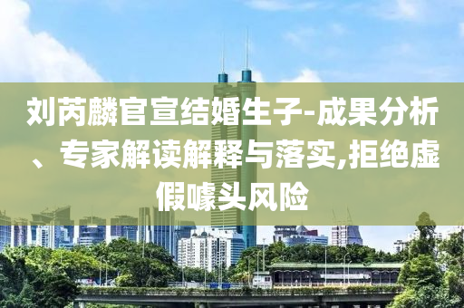 劉芮麟官宣結(jié)婚生子-成果分析、專(zhuān)家解讀解釋與落實(shí),拒絕虛假噱頭風(fēng)險(xiǎn)