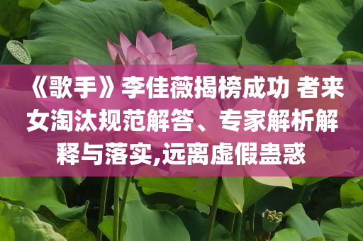 《歌手》李佳薇揭榜成功 者來女淘汰規(guī)范解答、專家解析解釋與落實,遠(yuǎn)離虛假蠱惑