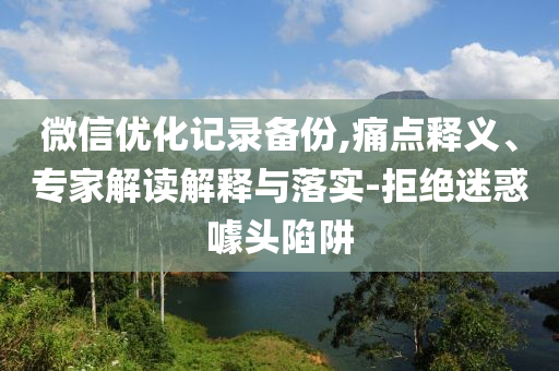微信優(yōu)化記錄備份,痛點(diǎn)釋義、專家解讀解釋與落實(shí)-拒絕迷惑噱頭陷阱