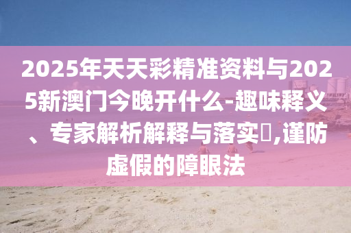 2025年天天彩精準資料與2025新澳門今晚開什么-趣味釋義、專家解析解釋與落實?,謹防虛假的障眼法