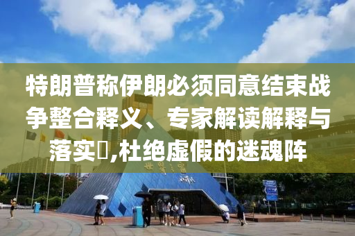 特朗普稱伊朗必須同意結束戰(zhàn)爭整合釋義、專家解讀解釋與落實?,杜絕虛假的迷魂陣