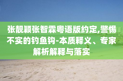 張靚穎張智霖粵語版約定,警惕不實的釣魚鉤-本質(zhì)釋義、專家解析解釋與落實