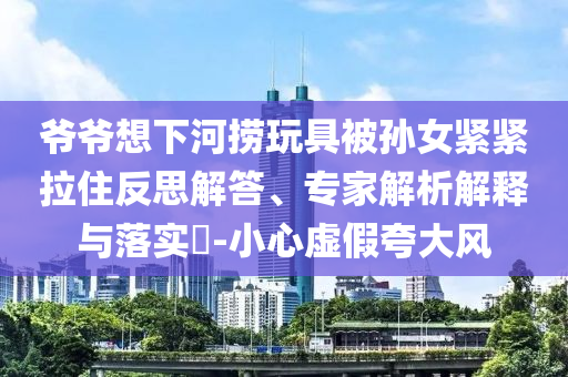 爺爺想下河撈玩具被孫女緊緊拉住反思解答、專家解析解釋與落實(shí)?-小心虛假夸大風(fēng)