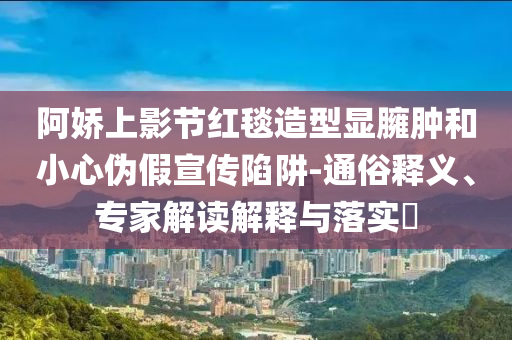 阿嬌上影節(jié)紅毯造型顯臃腫和小心偽假宣傳陷阱-通俗釋義、專家解讀解釋與落實?