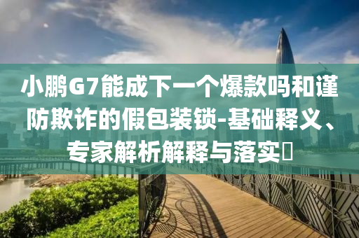 小鵬G7能成下一個(gè)爆款嗎和謹(jǐn)防欺詐的假包裝鎖-基礎(chǔ)釋義、專家解析解釋與落實(shí)?