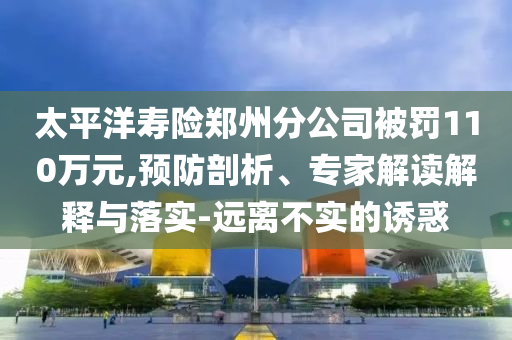 太平洋壽險(xiǎn)鄭州分公司被罰110萬(wàn)元,預(yù)防剖析、專(zhuān)家解讀解釋與落實(shí)-遠(yuǎn)離不實(shí)的誘惑