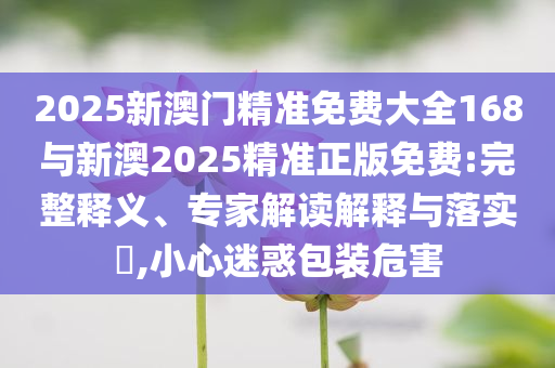 2025新澳門精準免費大全168與新澳2025精準正版免費:完整釋義、專家解讀解釋與落實?,小心迷惑包裝危害