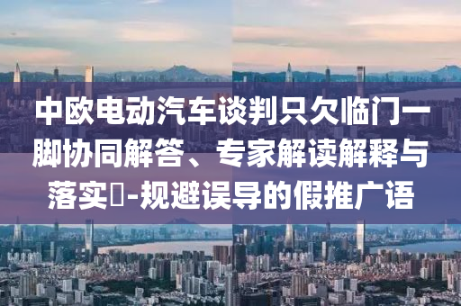 中歐電動汽車談判只欠臨門一腳協(xié)同解答、專家解讀解釋與落實?-規(guī)避誤導(dǎo)的假推廣語