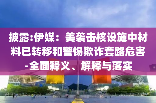 披露:伊媒：美襲擊核設施中材料已轉移和警惕欺詐套路危害-全面釋義、解釋與落實