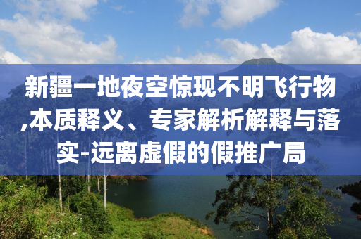 新疆一地夜空驚現(xiàn)不明飛行物,本質(zhì)釋義、專家解析解釋與落實(shí)-遠(yuǎn)離虛假的假推廣局
