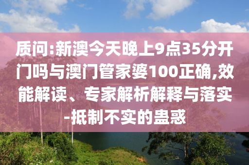 質(zhì)問(wèn):新澳今天晚上9點(diǎn)35分開(kāi)門嗎與澳門管家婆100正確,效能解讀、專家解析解釋與落實(shí)-抵制不實(shí)的蠱惑