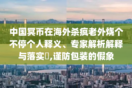 中國冥幣在海外殺瘋老外燒個不停個人釋義、專家解析解釋與落實?,謹防包裝的假象
