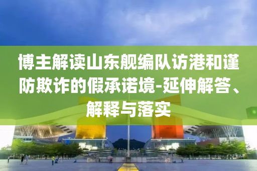 博主解讀山東艦編隊(duì)訪港和謹(jǐn)防欺詐的假承諾境-延伸解答、解釋與落實(shí)
