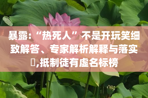 暴露:“熱死人”不是開玩笑細(xì)致解答、專家解析解釋與落實(shí)?,抵制徒有虛名標(biāo)榜