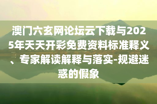 澳門六玄網(wǎng)論壇云下載與2025年天天開彩免費(fèi)資料標(biāo)準(zhǔn)釋義、專家解讀解釋與落實(shí)-規(guī)避迷惑的假象