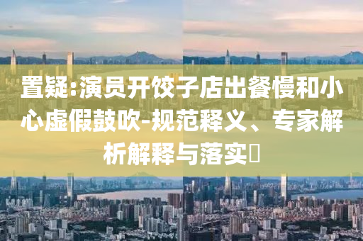 置疑:演員開餃子店出餐慢和小心虛假鼓吹-規(guī)范釋義、專家解析解釋與落實(shí)?