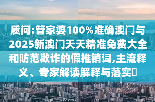 質(zhì)問:管家婆100%準(zhǔn)確澳門與2025新澳門天天精準(zhǔn)免費(fèi)大全和防范欺詐的假推銷詞,主流釋義、專家解讀解釋與落實(shí)?