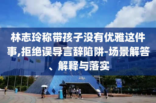 林志玲稱帶孩子沒有優(yōu)雅這件事,拒絕誤導言辭陷阱-場景解答、解釋與落實