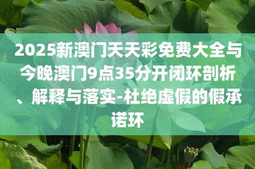 2025新澳門天天彩免費(fèi)大全與今晚澳門9點(diǎn)35分開閉環(huán)剖析、解釋與落實(shí)-杜絕虛假的假承諾環(huán)