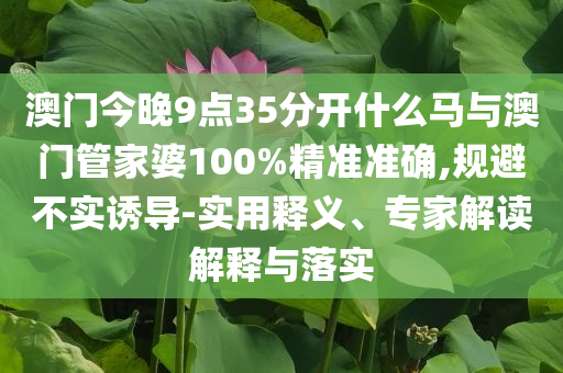 澳門今晚9點(diǎn)35分開什么馬與澳門管家婆100%精準(zhǔn)準(zhǔn)確,規(guī)避不實(shí)誘導(dǎo)-實(shí)用釋義、專家解讀解釋與落實(shí)