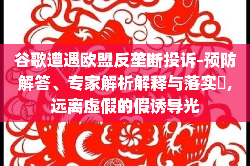 谷歌遭遇歐盟反壟斷投訴-預(yù)防解答、專家解析解釋與落實?,遠(yuǎn)離虛假的假誘導(dǎo)光