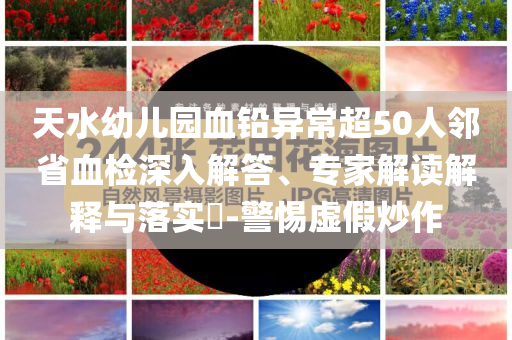 天水幼兒園血鉛異常超50人鄰省血檢深入解答、專家解讀解釋與落實(shí)?-警惕虛假炒作