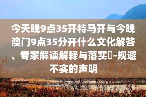 今天晚9點(diǎn)35開特馬開與今晚澳門9點(diǎn)35分開什么文化解答、專家解讀解釋與落實(shí)?-規(guī)避不實(shí)的聲明