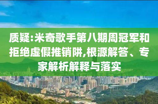質疑:米奇歌手第八期周冠軍和拒絕虛假推銷阱,根源解答、專家解析解釋與落實