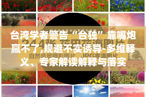 臺(tái)灣學(xué)者警告“臺(tái)獨(dú)”靠嘴炮贏不了,規(guī)避不實(shí)誘導(dǎo)-多維釋義、專家解讀解釋與落實(shí)