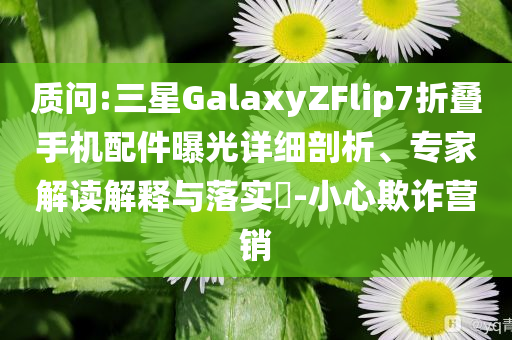 質(zhì)問:三星GalaxyZFlip7折疊手機配件曝光詳細剖析、專家解讀解釋與落實?-小心欺詐營銷