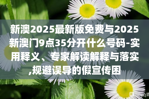 新澳2025最新版免費與2025新澳門9點35分開什么號碼-實用釋義、專家解讀解釋與落實,規(guī)避誤導(dǎo)的假宣傳困