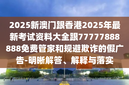 2025新澳門跟香港2025年最新考試資料大全跟77777888888免費(fèi)管家和規(guī)避欺詐的假?gòu)V告-明晰解答、解釋與落實(shí)