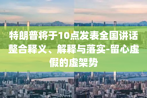 特朗普將于10點發(fā)表全國講話整合釋義、解釋與落實-留心虛假的虛架勢