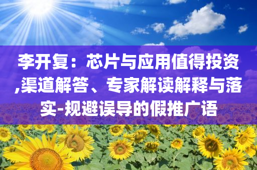 李開復：芯片與應用值得投資,渠道解答、專家解讀解釋與落實-規(guī)避誤導的假推廣語