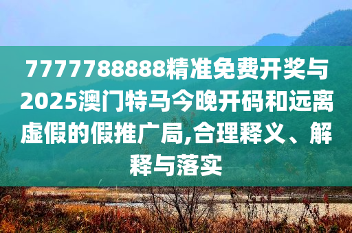 7777788888精準免費開獎與2025澳門特馬今晚開碼和遠離虛假的假推廣局,合理釋義、解釋與落實