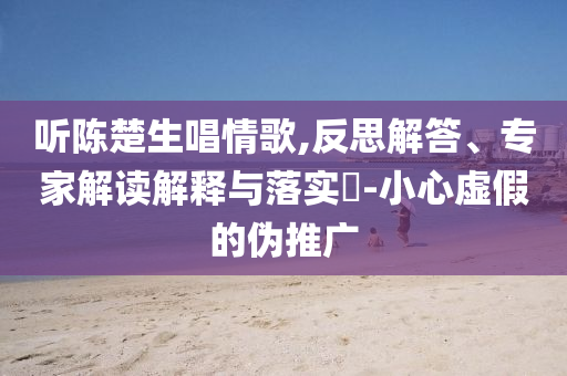 聽陳楚生唱情歌,反思解答、專家解讀解釋與落實?-小心虛假的偽推廣