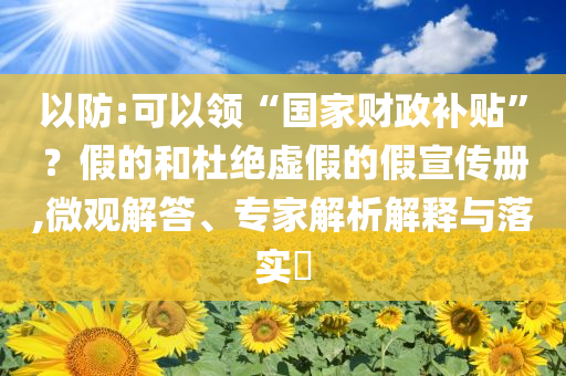 以防:可以領“國家財政補貼”？假的和杜絕虛假的假宣傳冊,微觀解答、專家解析解釋與落實?