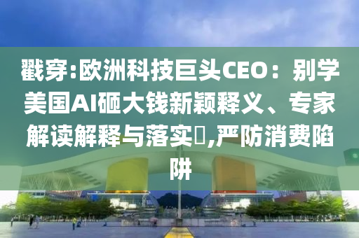 戳穿:歐洲科技巨頭CEO：別學(xué)美國AI砸大錢新穎釋義、專家解讀解釋與落實?,嚴(yán)防消費陷阱