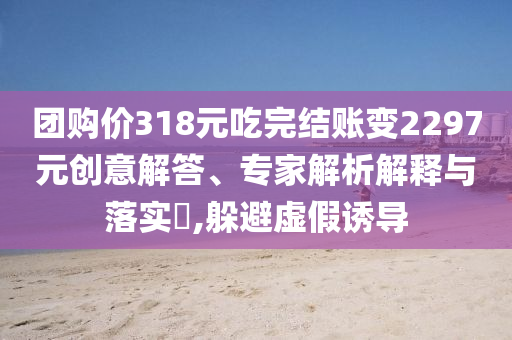 團購價318元吃完結(jié)賬變2297元創(chuàng)意解答、專家解析解釋與落實?,躲避虛假誘導