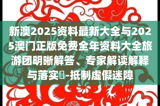 新澳2025資料最新大全與2025澳門正版免費全年資料大全旅游團明晰解答、專家解讀解釋與落實?-抵制虛假迷障