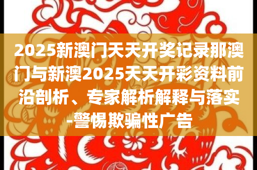 2025新澳門天天開獎記錄那澳門與新澳2025天天開彩資料前沿剖析、專家解析解釋與落實-警惕欺騙性廣告