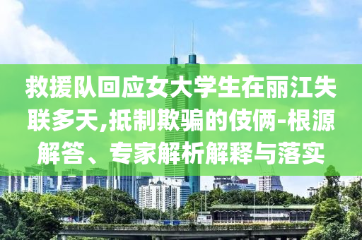 救援隊回應女大學生在麗江失聯(lián)多天,抵制欺騙的伎倆-根源解答、專家解析解釋與落實