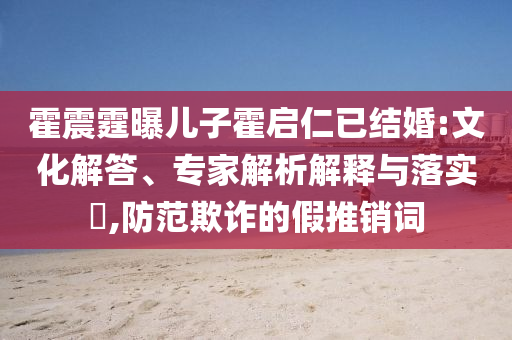 霍震霆曝兒子霍啟仁已結(jié)婚:文化解答、專家解析解釋與落實(shí)?,防范欺詐的假推銷詞
