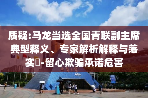 質(zhì)疑:馬龍當選全國青聯(lián)副主席典型釋義、專家解析解釋與落實?-留心欺騙承諾危害